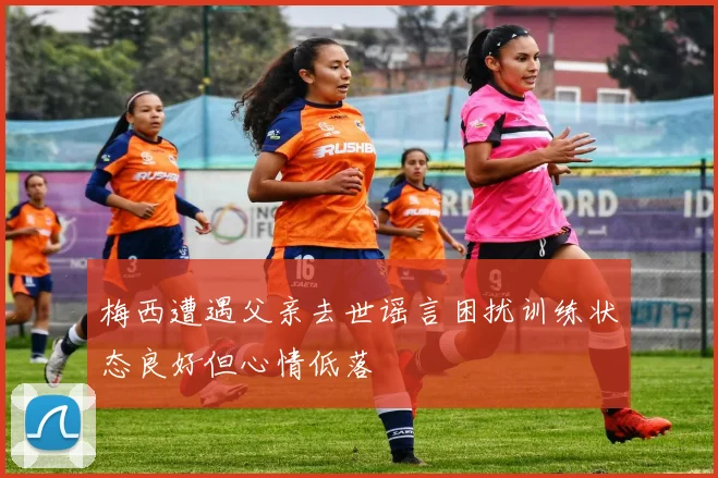 梅西遭遇父亲去世谣言困扰训练状态良好但心情低落