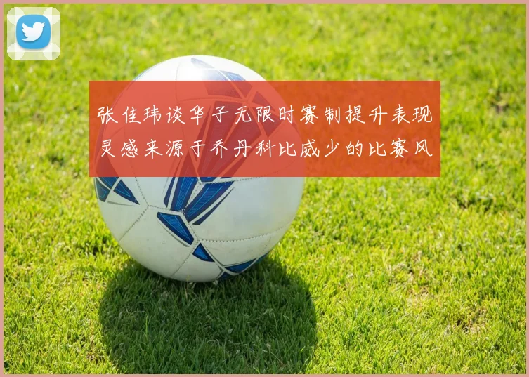 张佳玮谈华子无限时赛制提升表现灵感来源于乔丹科比威少的比赛风格