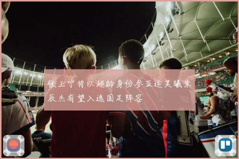 张玉宁将以超龄身份参亚运吴曦朱辰杰有望入选国足阵容