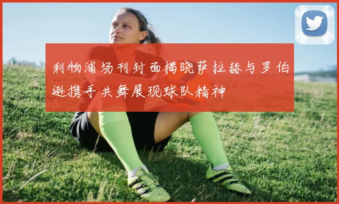 利物浦场刊封面揭晓萨拉赫与罗伯逊携手共舞展现球队精神