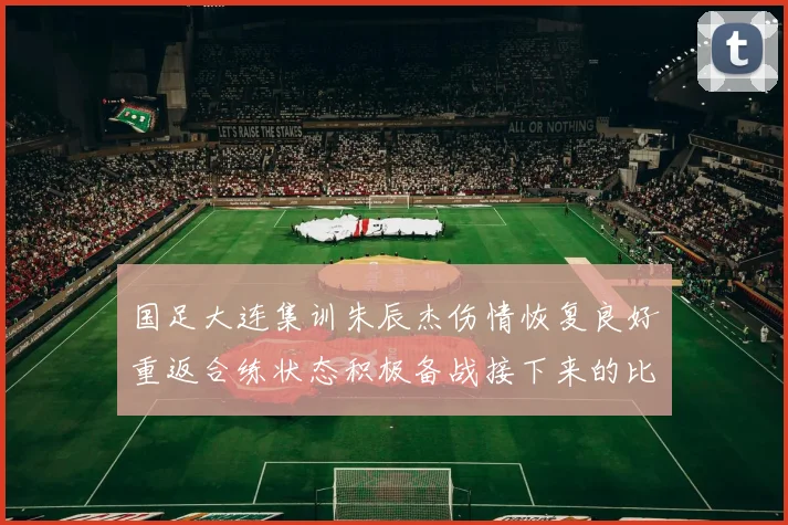 国足大连集训朱辰杰伤情恢复良好重返合练状态积极备战接下来的比赛