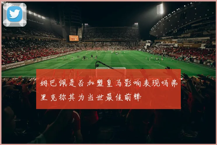 姆巴佩是否加盟皇马影响表现吗弗里克称其为当世最佳前锋