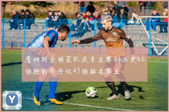 詹姆斯全明星队友季后赛创历史66场胜利乔丹仅45场排名第五