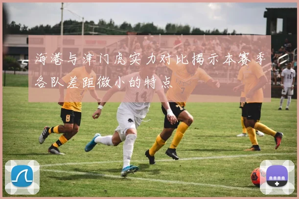 海港与津门虎实力对比揭示本赛季各队差距微小的特点