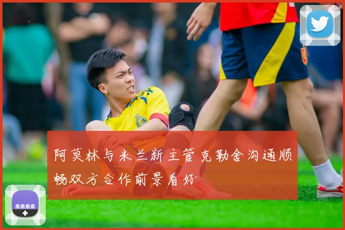 阿莫林与米兰新主管克勒舍沟通顺畅双方合作前景看好