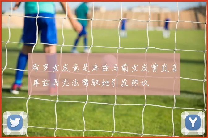 希罗女友竟是库兹马前女友曾直言库兹马无法驾驭她引发热议