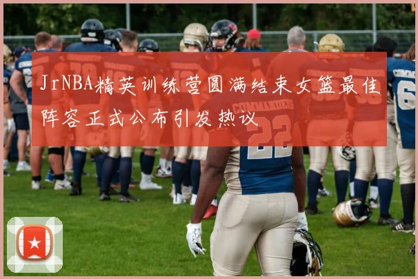 JrNBA精英训练营圆满结束女篮最佳阵容正式公布引发热议