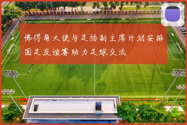 佛得角大使与足协副主席计划安排国足友谊赛助力足球交流