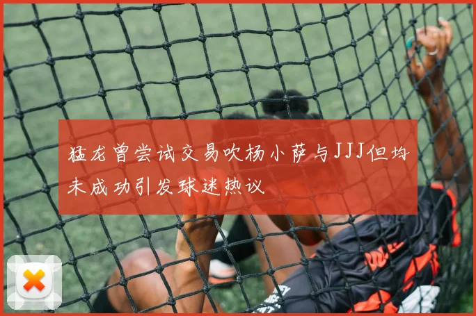 猛龙曾尝试交易吹杨小萨与JJJ但均未成功引发球迷热议
