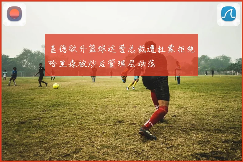 基德欲升篮球运营总裁遭杜蒙拒绝哈里森被炒后管理层动荡