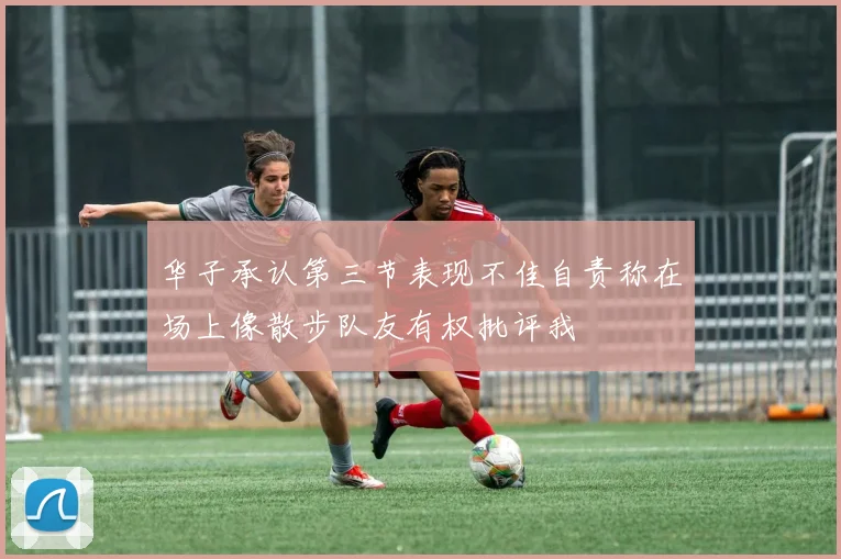 华子承认第三节表现不佳自责称在场上像散步队友有权批评我
