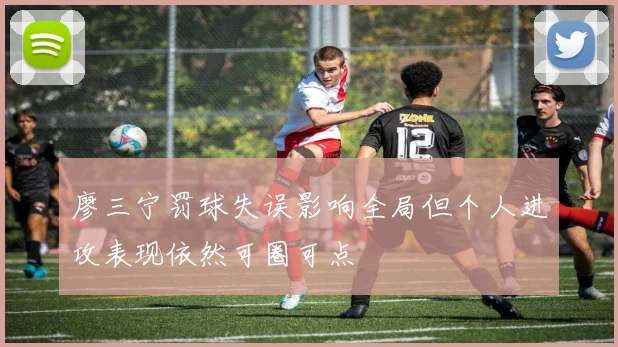 廖三宁罚球失误影响全局但个人进攻表现依然可圈可点