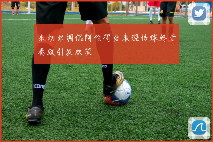 米切尔调侃阿伦得分表现传球终于奏效引发欢笑