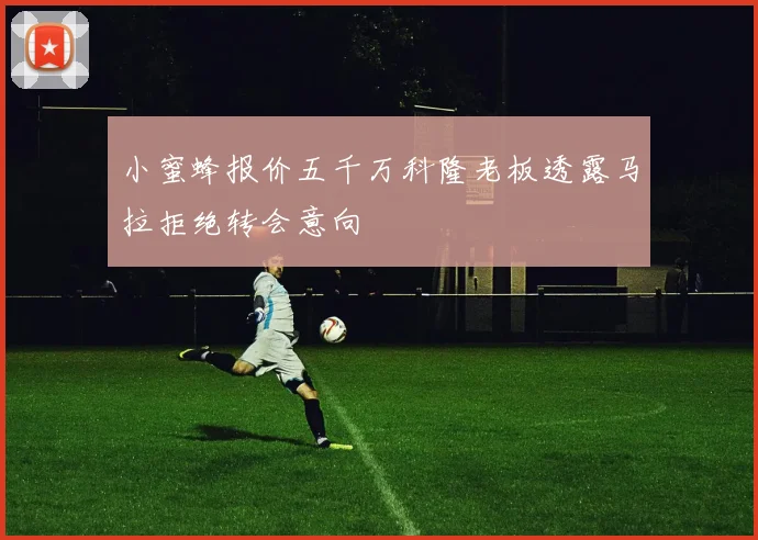 小蜜蜂报价五千万科隆老板透露马拉拒绝转会意向