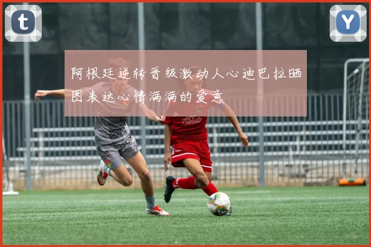 阿根廷逆转晋级激动人心迪巴拉晒图表达心情满满的爱意